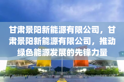 甘肃景阳新能源有限公司，甘肃景阳新能源有限公司，推动绿色能源发展的先锋力量