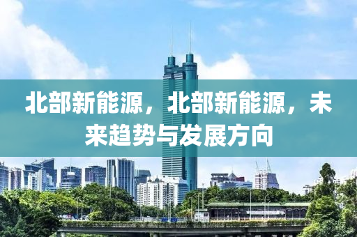 北部新能源，北部新能源，未来趋势与发展方向