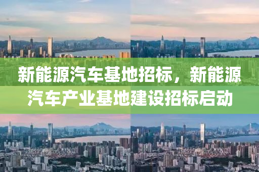 新能源汽车基地招标，新能源汽车产业基地建设招标启动