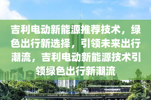 吉利电动新能源推荐技术，绿色出行新选择，引领未来出行潮流，吉利电动新能源技术引领绿色出行新潮流