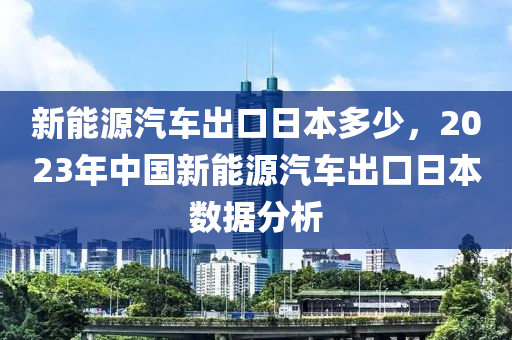 新能源汽车出口日本多少，2023年中国新能源汽车出口日本数据分析