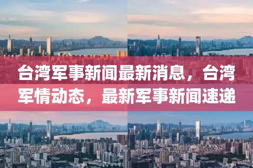 台湾军事新闻最新消息，台湾军情动态，最新军事新闻速递