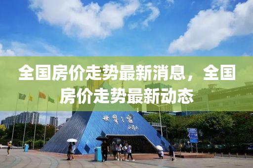 全国房价走势最新消息，全国房价走势最新动态