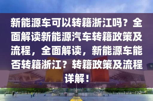 新能源车可以转籍浙江吗？全面解读新能源汽车转籍政策及流程，全面解读，新能源车能否转籍浙江？转籍政策及流程详解！