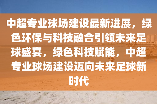 中超专业球场建设最新进展，绿色环保与科技融合引领未来足球盛宴，绿色科技赋能，中超专业球场建设迈向未来足球新时代