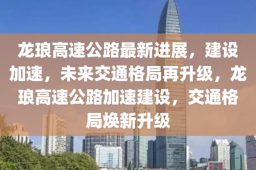 龙琅高速公路最新进展，建设加速，未来交通格局再升级，龙琅高速公路加速建设，交通格局焕新升级