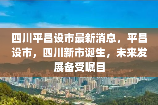 四川平昌设市最新消息，平昌设市，四川新市诞生，未来发展备受瞩目