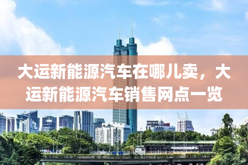 大运新能源汽车在哪儿卖，大运新能源汽车销售网点一览