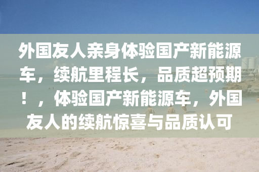 外国友人亲身体验国产新能源车，续航里程长，品质超预期！，体验国产新能源车，外国友人的续航惊喜与品质认可