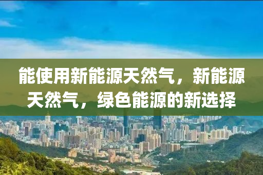 能使用新能源天然气，新能源天然气，绿色能源的新选择