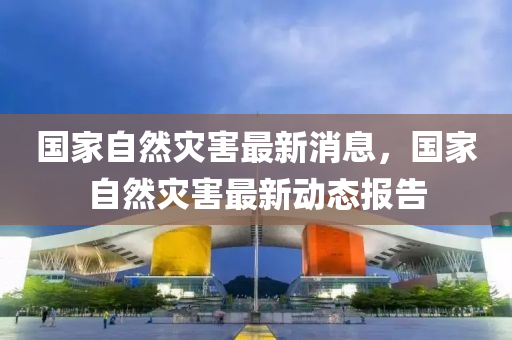 国家自然灾害最新消息，国家自然灾害最新动态报告