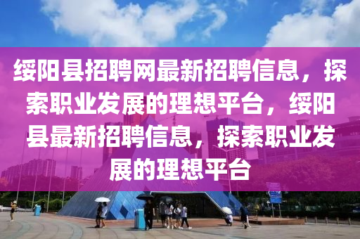 绥阳县招聘网最新招聘信息，探索职业发展的理想平台，绥阳县最新招聘信息，探索职业发展的理想平台