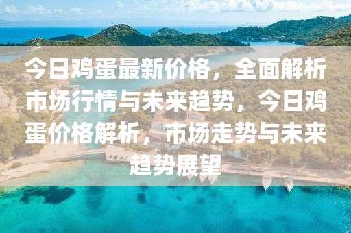 今日鸡蛋最新价格，全面解析市场行情与未来趋势，今日鸡蛋价格解析，市场走势与未来趋势展望