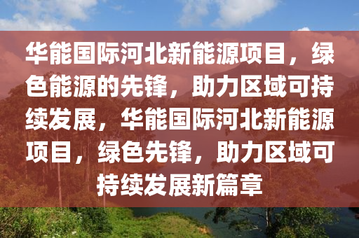 华能国际河北新能源项目，绿色能源的先锋，助力区域可持续发展，华能国际河北新能源项目，绿色先锋，助力区域可持续发展新篇章