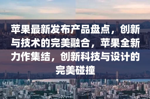 苹果最新发布产品盘点，创新与技术的完美融合，苹果全新力作集结，创新科技与设计的完美碰撞