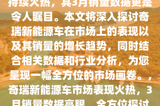 奇瑞新能源车在市场上的表现持续火热，其3月销量数据更是令人瞩目。本文将深入探讨奇瑞新能源车在市场上的表现以及其销量的增长趋势，同时结合相关数据和行业分析，为您呈现一幅全方位的市场画卷。，奇瑞新能源车市场表现火热，3月销量数据亮眼，全方位探讨其增长趋势与市场表现