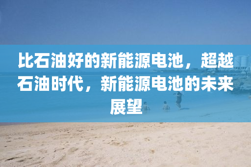 比石油好的新能源电池，超越石油时代，新能源电池的未来展望