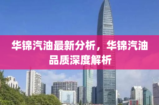 华锦汽油最新分析，华锦汽油品质深度解析