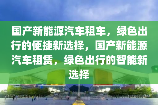 国产新能源汽车租车，绿色出行的便捷新选择，国产新能源汽车租赁，绿色出行的智能新选择