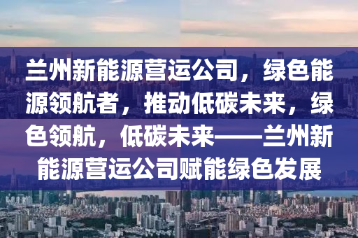 兰州新能源营运公司，绿色能源领航者，推动低碳未来，绿色领航，低碳未来——兰州新能源营运公司赋能绿色发展