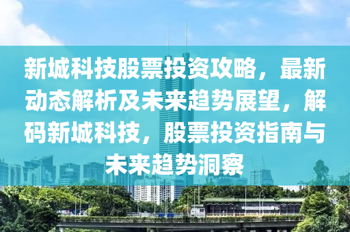 新城科技股票投资攻略，最新动态解析及未来趋势展望，解码新城科技，股票投资指南与未来趋势洞察