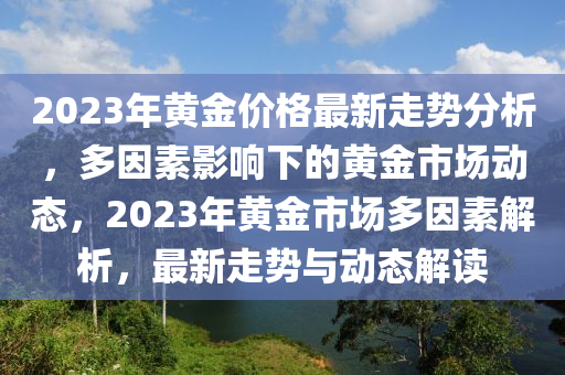 2023年黄金价格最新走势分析，多因素影响下的黄金市场动态，2023年黄金市场多因素解析，最新走势与动态解读
