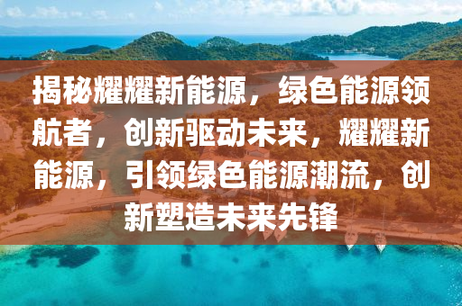 揭秘耀耀新能源，绿色能源领航者，创新驱动未来，耀耀新能源，引领绿色能源潮流，创新塑造未来先锋