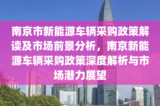 南京市新能源车辆采购政策解读及市场前景分析，南京新能源车辆采购政策深度解析与市场潜力展望