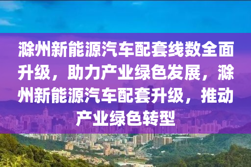 滁州新能源汽车配套线数全面升级，助力产业绿色发展，滁州新能源汽车配套升级，推动产业绿色转型