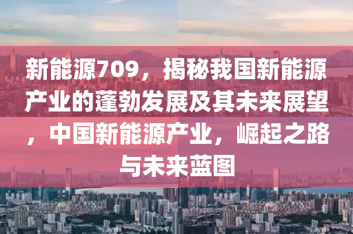 新能源709，揭秘我国新能源产业的蓬勃发展及其未来展望，中国新能源产业，崛起之路与未来蓝图
