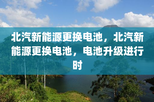 北汽新能源更换电池，北汽新能源更换电池，电池升级进行时