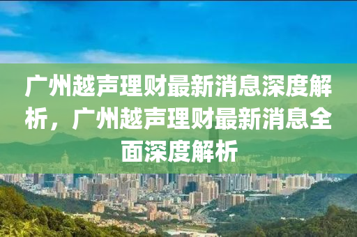 广州越声理财最新消息深度解析，广州越声理财最新消息全面深度解析