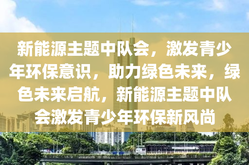 新能源主题中队会，激发青少年环保意识，助力绿色未来，绿色未来启航，新能源主题中队会激发青少年环保新风尚