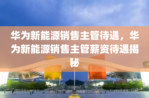 华为新能源销售主管待遇，华为新能源销售主管薪资待遇揭秘