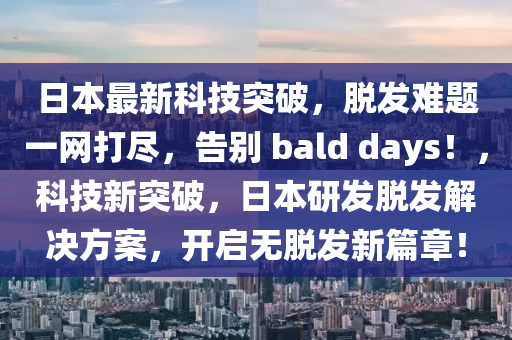 日本最新科技突破，脱发难题一网打尽，告别 bald days！，科技新突破，日本研发脱发解决方案，开启无脱发新篇章！