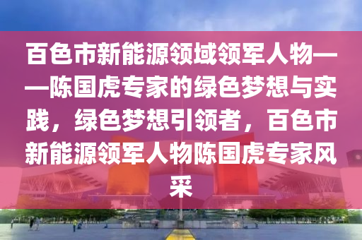 百色市新能源领域领军人物——陈国虎专家的绿色梦想与实践，绿色梦想引领者，百色市新能源领军人物陈国虎专家风采