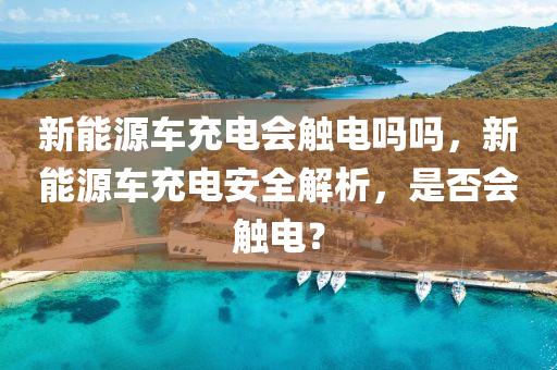 新能源车充电会触电吗吗，新能源车充电安全解析，是否会触电？
