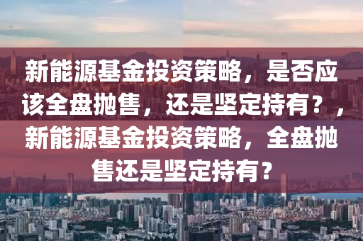 新能源基金投资策略，是否应该全盘抛售，还是坚定持有？，新能源基金投资策略，全盘抛售还是坚定持有？
