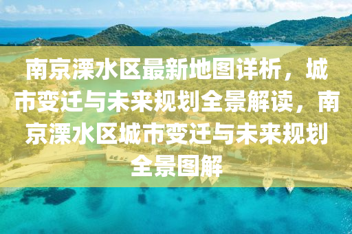 南京溧水区最新地图详析，城市变迁与未来规划全景解读，南京溧水区城市变迁与未来规划全景图解