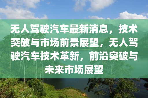 无人驾驶汽车最新消息，技术突破与市场前景展望，无人驾驶汽车技术革新，前沿突破与未来市场展望