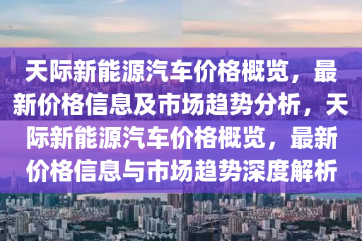 天际新能源汽车价格概览，最新价格信息及市场趋势分析，天际新能源汽车价格概览，最新价格信息与市场趋势深度解析