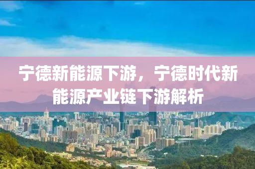 宁德新能源下游，宁德时代新能源产业链下游解析