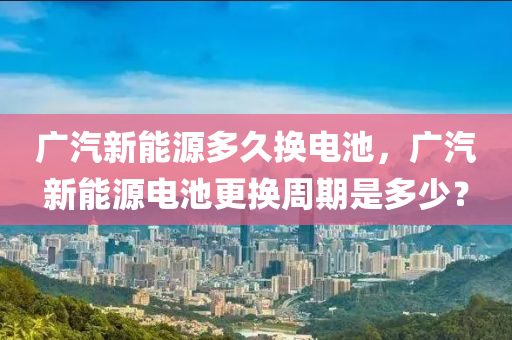 广汽新能源多久换电池，广汽新能源电池更换周期是多少？