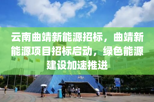 云南曲靖新能源招标，曲靖新能源项目招标启动，绿色能源建设加速推进