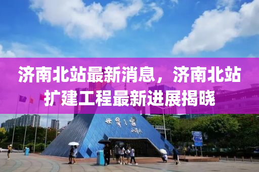 济南北站最新消息，济南北站扩建工程最新进展揭晓