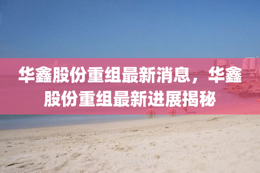 华鑫股份重组最新消息，华鑫股份重组最新进展揭秘