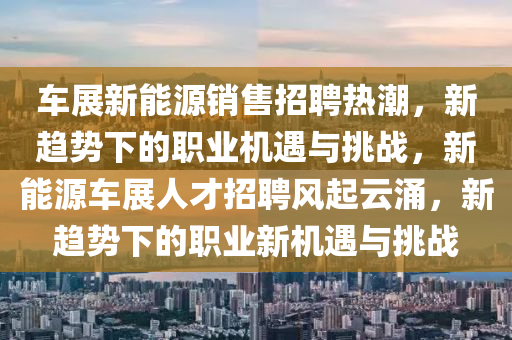 车展新能源销售招聘热潮，新趋势下的职业机遇与挑战，新能源车展人才招聘风起云涌，新趋势下的职业新机遇与挑战