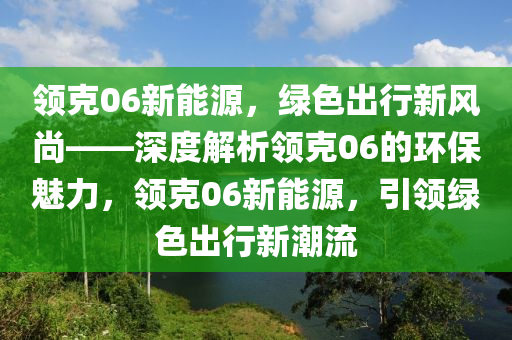 领克06新能源，绿色出行新风尚——深度解析领克06的环保魅力，领克06新能源，引领绿色出行新潮流