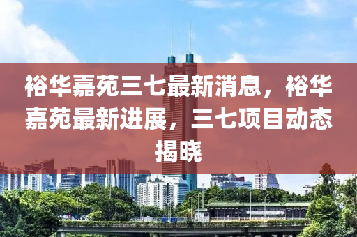 裕华嘉苑三七最新消息，裕华嘉苑最新进展，三七项目动态揭晓