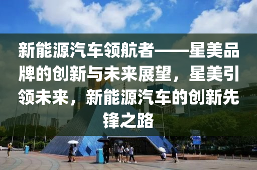 新能源汽车领航者——星美品牌的创新与未来展望，星美引领未来，新能源汽车的创新先锋之路